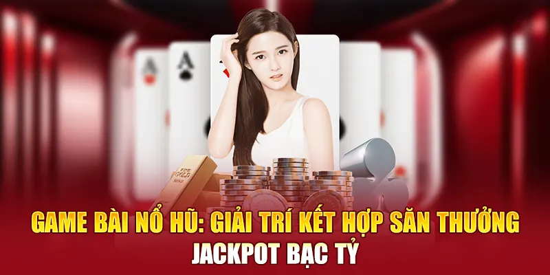 Game bài nổ hũ: Giải trí kết hợp săn thưởng Jackpot bạc tỷ